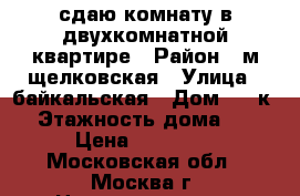 сдаю комнату в двухкомнатной квартире › Район ­ м щелковская › Улица ­ байкальская › Дом ­ 33к2 › Этажность дома ­ 5 › Цена ­ 15 000 - Московская обл., Москва г. Недвижимость » Квартиры аренда   . Московская обл.